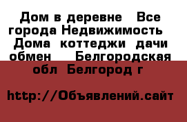 Дом в деревне - Все города Недвижимость » Дома, коттеджи, дачи обмен   . Белгородская обл.,Белгород г.